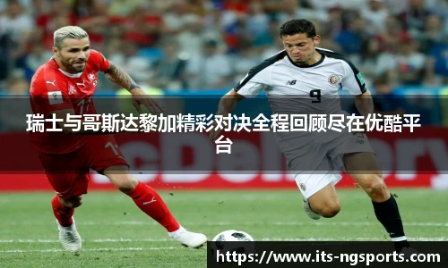 瑞士与哥斯达黎加精彩对决全程回顾尽在优酷平台